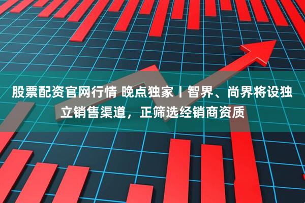 股票配资官网行情 晚点独家丨智界、尚界将设独立销售渠道，正筛选经销商资质