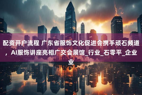 配资开户流程 广东省服饰文化促进会携手顽石频道，AI服饰讲座亮相广交会展馆_行业_石零平_企业