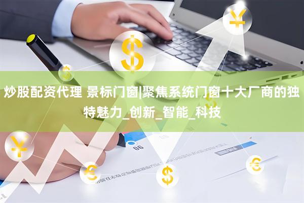 炒股配资代理 景标门窗|聚焦系统门窗十大厂商的独特魅力_创新_智能_科技