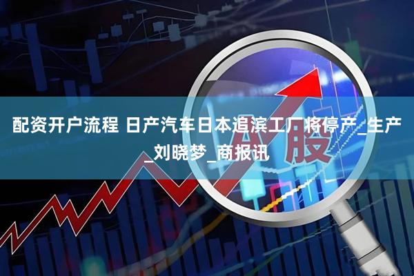 配资开户流程 日产汽车日本追滨工厂将停产_生产_刘晓梦_商报讯