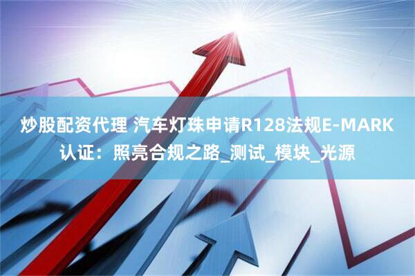 炒股配资代理 汽车灯珠申请R128法规E-MARK认证：照亮合规之路_测试_模块_光源