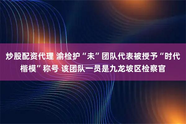 炒股配资代理 渝检护“未”团队代表被授予“时代楷模”称号 该团队一员是九龙坡区检察官