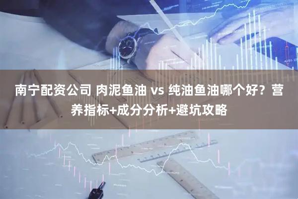 南宁配资公司 肉泥鱼油 vs 纯油鱼油哪个好？营养指标+成分分析+避坑攻略