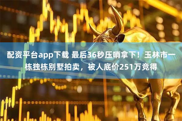 配资平台app下载 最后36秒压哨拿下！玉林市一栋独栋别墅拍卖，被人底价251万竞得