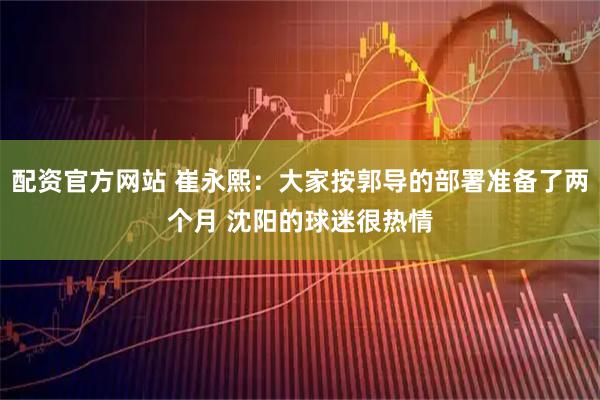配资官方网站 崔永熙：大家按郭导的部署准备了两个月 沈阳的球迷很热情
