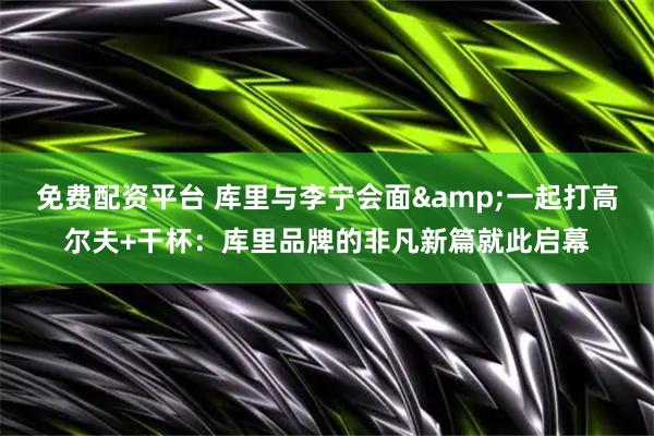 免费配资平台 库里与李宁会面&一起打高尔夫+干杯：库里品牌的非凡新篇就此启幕