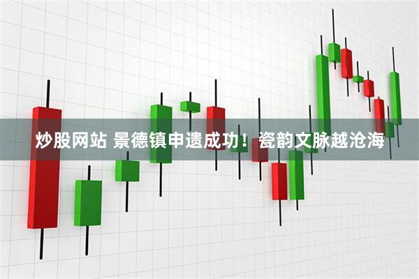 炒股网站 景德镇申遗成功！瓷韵文脉越沧海