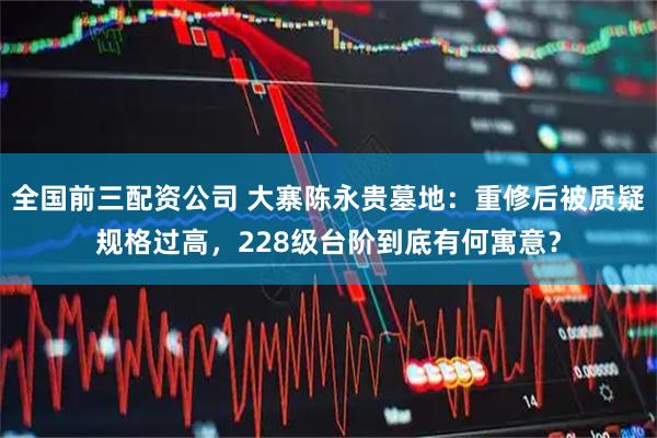 全国前三配资公司 大寨陈永贵墓地：重修后被质疑规格过高，228级台阶到底有何寓意？
