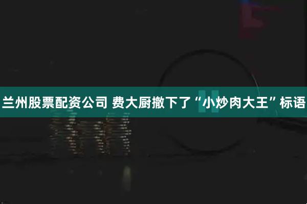兰州股票配资公司 费大厨撤下了“小炒肉大王”标语